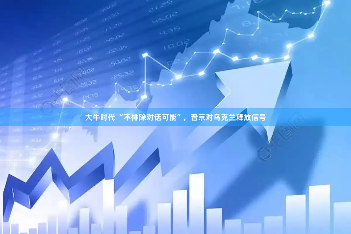 大牛时代 “不排除对话可能”，普京对乌克兰释放信号