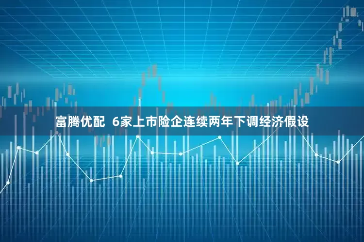 富腾优配  6家上市险企连续两年下调经济假设