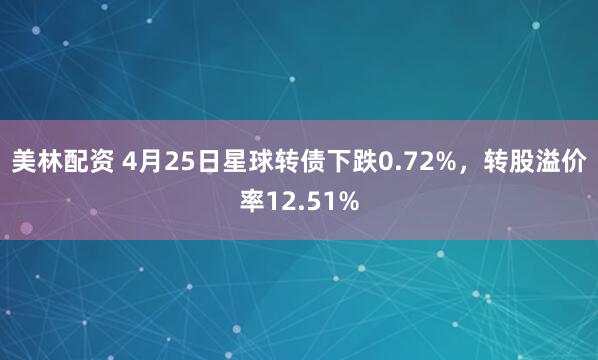 美林配资 4月25日星球转债下跌0.72%，转股溢价率12.51%