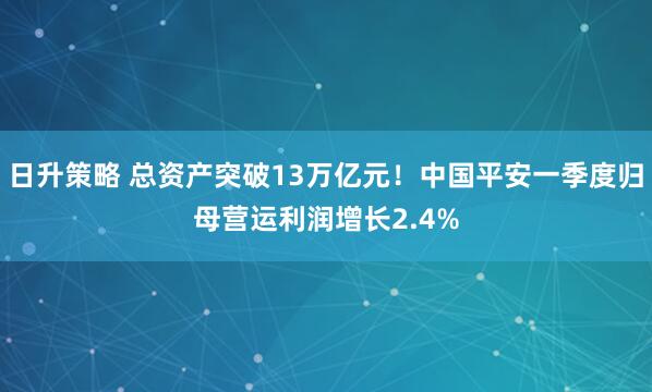 日升策略 总资产突破13万亿元！中国平安一季度归母营运利润增长2.4%