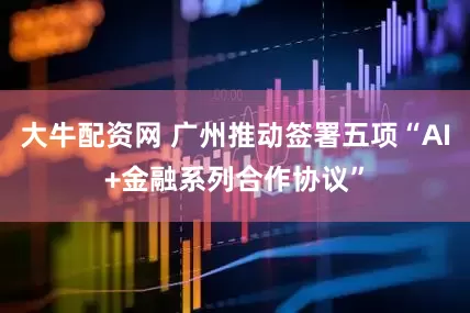 大牛配资网 广州推动签署五项“AI+金融系列合作协议”