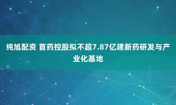 纯旭配资 首药控股拟不超7.87亿建新药研发与产业化基地