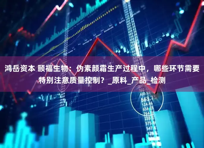 鸿岳资本 颐福生物：伪素颜霜生产过程中，哪些环节需要特别注意质量控制？_原料_产品_检测
