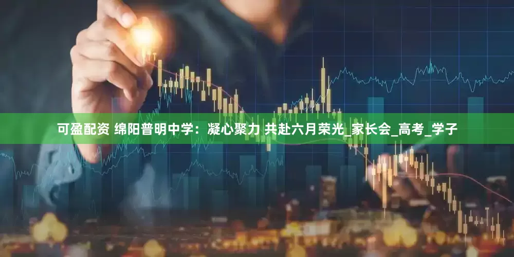 可盈配资 绵阳普明中学：凝心聚力 共赴六月荣光_家长会_高考_学子