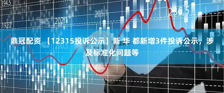 鼎冠配资 【12315投诉公示】新 华 都新增3件投诉公示，涉及标准化问题等