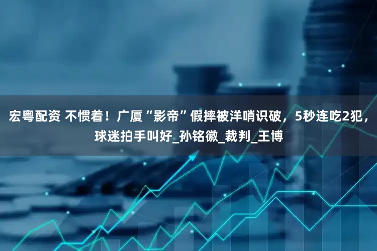 宏粤配资 不惯着！广厦“影帝”假摔被洋哨识破，5秒连吃2犯，球迷拍手叫好_孙铭徽_裁判_王博