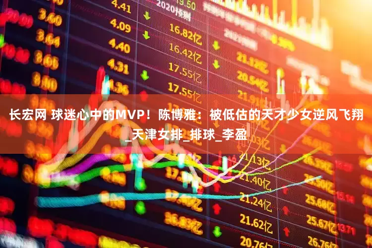 长宏网 球迷心中的MVP！陈博雅：被低估的天才少女逆风飞翔_天津女排_排球_李盈