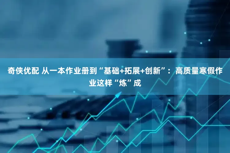 奇侠优配 从一本作业册到“基础+拓展+创新”：高质量寒假作业这样“炼”成