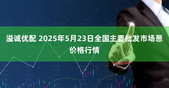 溢诚优配 2025年5月23日全国主要批发市场葱价格行情
