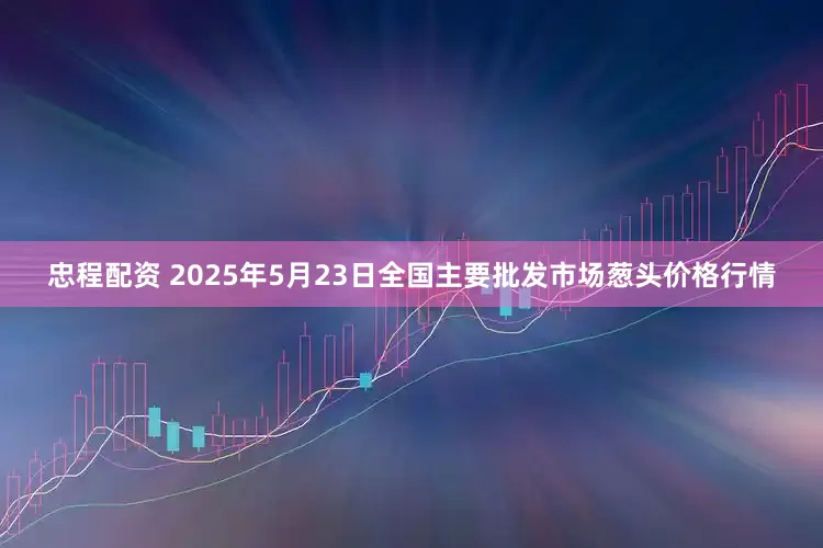忠程配资 2025年5月23日全国主要批发市场葱头价格行情