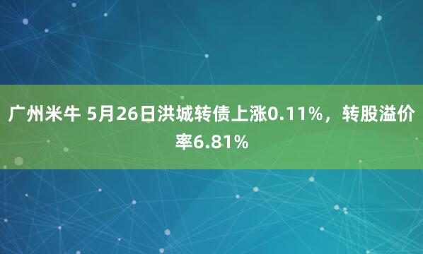 广州米牛 5月26日洪城转债上涨0.11%，转股溢价率6.81%