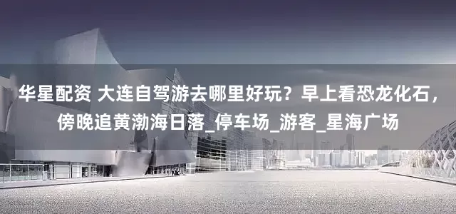 华星配资 大连自驾游去哪里好玩？早上看恐龙化石，傍晚追黄渤海日落_停车场_游客_星海广场