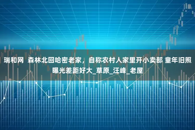瑞和网  森林北回哈密老家，自称农村人家里开小卖部 童年旧照曝光差距好大_草原_汪峰_老屋