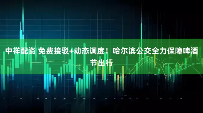 中祥配资 免费接驳+动态调度！哈尔滨公交全力保障啤酒节出行