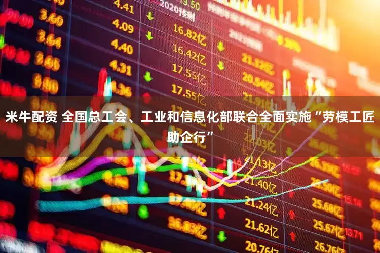 米牛配资 全国总工会、工业和信息化部联合全面实施“劳模工匠助企行”