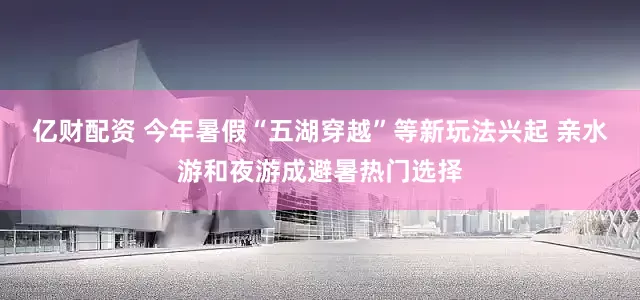 亿财配资 今年暑假“五湖穿越”等新玩法兴起 亲水游和夜游成避暑热门选择