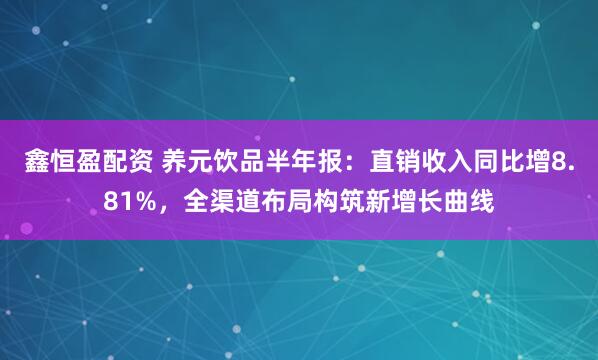 鑫恒盈配资 养元饮品半年报：直销收入同比增8.81%，全渠道布局构筑新增长曲线