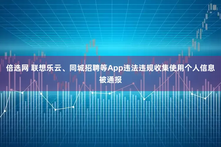 倍选网 联想乐云、同城招聘等App违法违规收集使用个人信息被通报