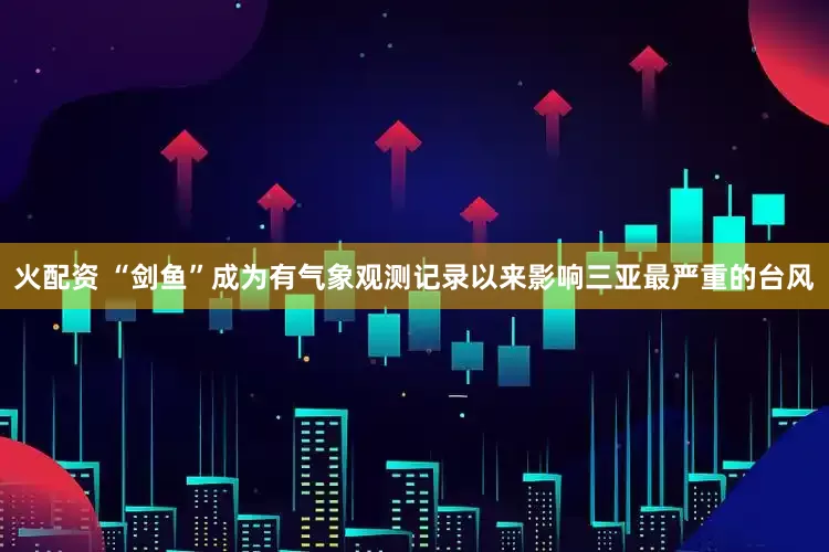 火配资 “剑鱼”成为有气象观测记录以来影响三亚最严重的台风