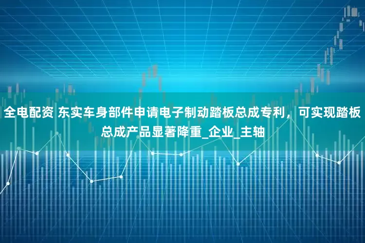 全电配资 东实车身部件申请电子制动踏板总成专利，可实现踏板总成产品显著降重_企业_主轴