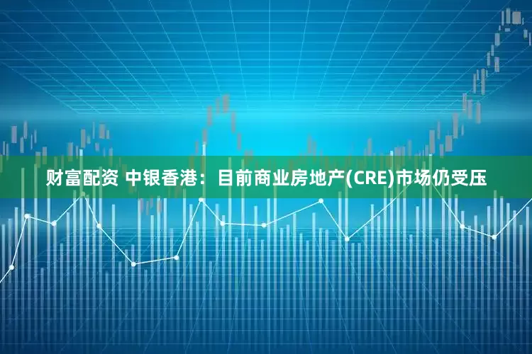 财富配资 中银香港：目前商业房地产(CRE)市场仍受压