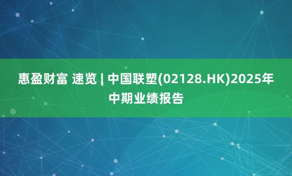 惠盈财富 速览 | 中国联塑(02128.HK)2025年中期业绩报告