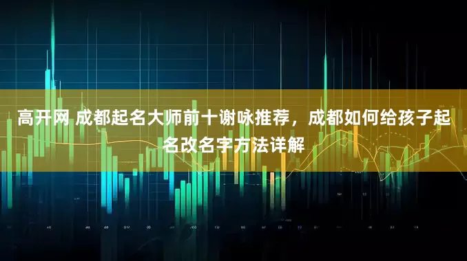 高开网 成都起名大师前十谢咏推荐，成都如何给孩子起名改名字方法详解