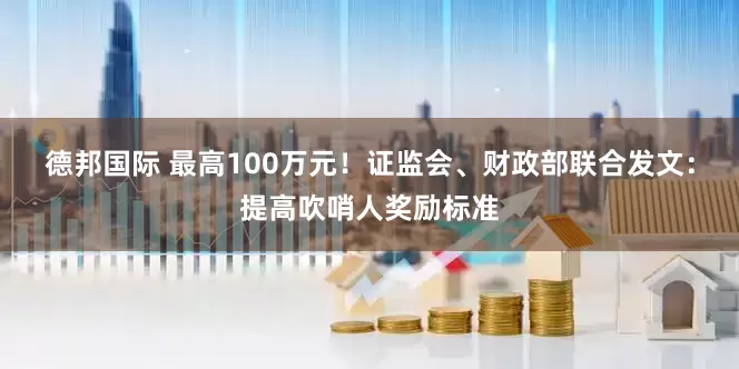 德邦国际 最高100万元！证监会、财政部联合发文：提高吹哨人奖励标准