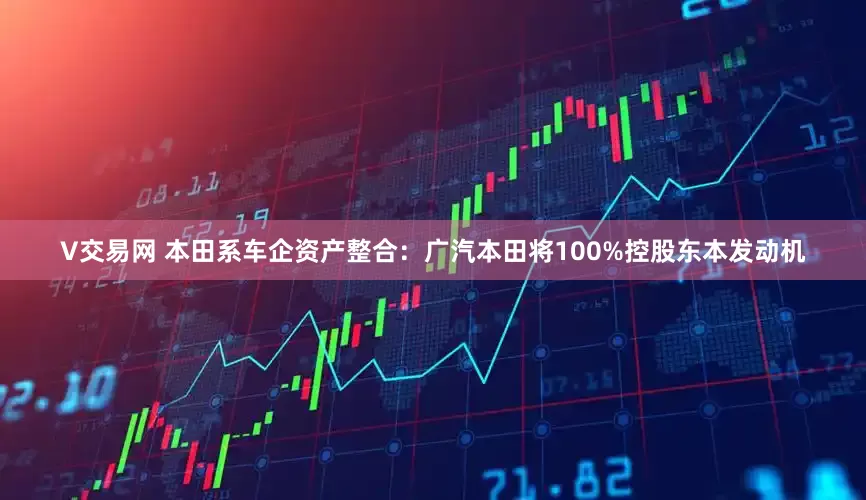 V交易网 本田系车企资产整合：广汽本田将100%控股东本发动机