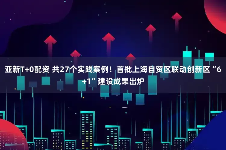 亚新T+0配资 共27个实践案例！首批上海自贸区联动创新区“6+1”建设成果出炉