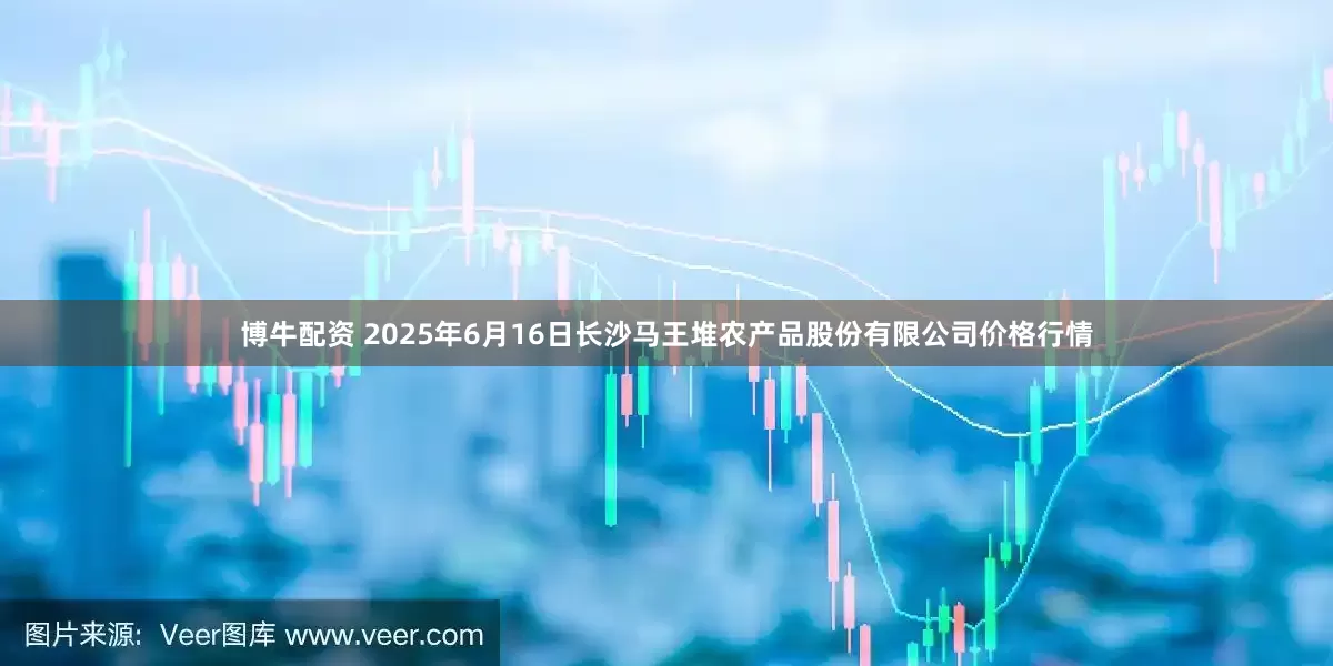 博牛配资 2025年6月16日长沙马王堆农产品股份有限公司价格行情