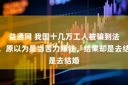 益通网 我国十几万工人被骗到法国，原以为是当苦力赚钱，结果却是去结婚
