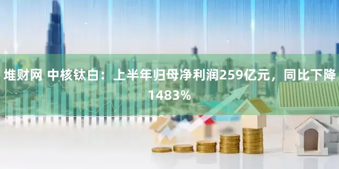 堆财网 中核钛白：上半年归母净利润259亿元，同比下降1483%