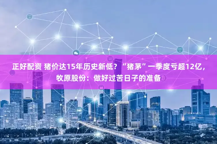 正好配资 猪价达15年历史新低？“猪茅”一季度亏超12亿，牧原股份：做好过苦日子的准备