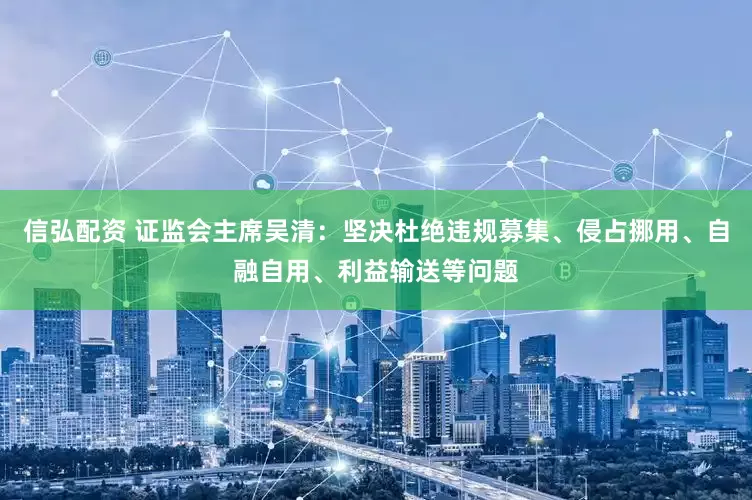 信弘配资 证监会主席吴清：坚决杜绝违规募集、侵占挪用、自融自用、利益输送等问题